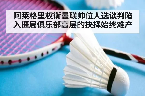 阿莱格里权衡曼联帅位人选谈判陷入僵局俱乐部高层的抉择始终难产
