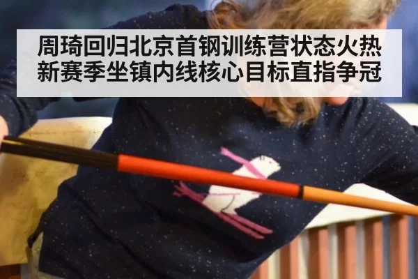 周琦回归北京首钢训练营状态火热 新赛季坐镇内线核心目标直指争冠